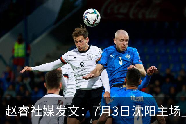 赵睿社媒发文：7月3日沈阳主场 一起为中国队加油，硬仗就得来硬的